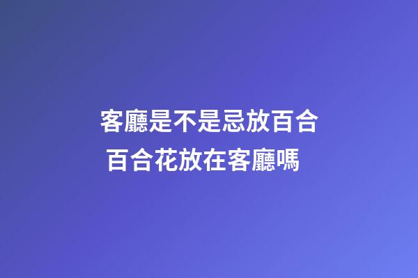 客廳是不是忌放百合 百合花放在客廳嗎